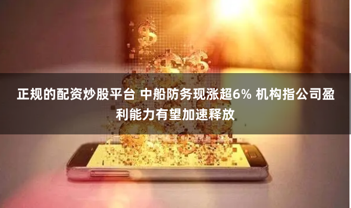 正规的配资炒股平台 中船防务现涨超6% 机构指公司盈利能力有望加速释放