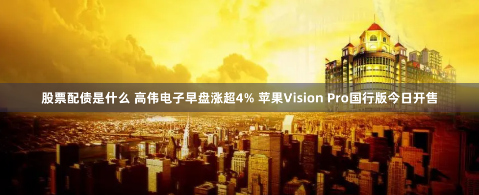 股票配债是什么 高伟电子早盘涨超4% 苹果Vision Pro国行版今日开售