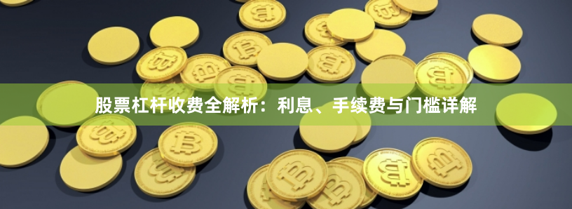 股票杠杆收费全解析：利息、手续费与门槛详解